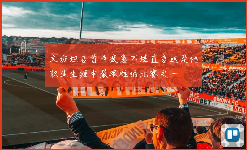 文班坦言首节疲惫不堪直言这是他职业生涯中最艰难的比赛之一