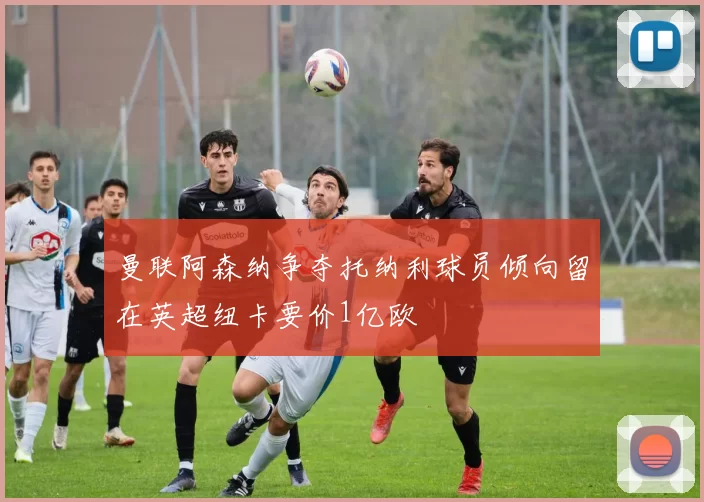 曼联阿森纳争夺托纳利球员倾向留在英超纽卡要价1亿欧