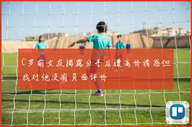 C罗前女友揭露分手后遭高价诱惑但我对他没有负面评价