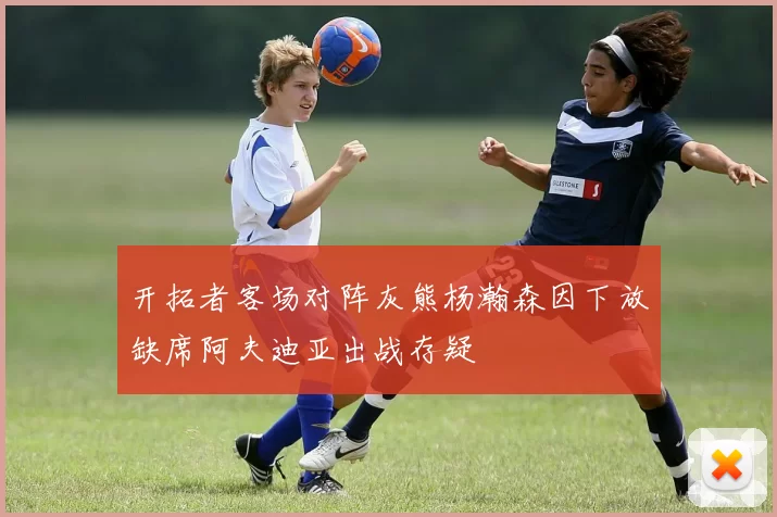开拓者客场对阵灰熊杨瀚森因下放缺席阿夫迪亚出战存疑