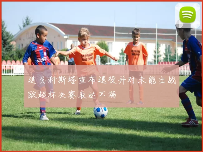 迭戈科斯塔宣布退役并对未能出战欧超杯决赛表达不满
