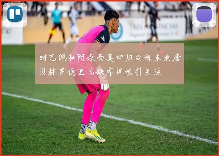 姆巴佩和阿森西奥回归合练米利唐贝林罗德里戈缺席训练引关注