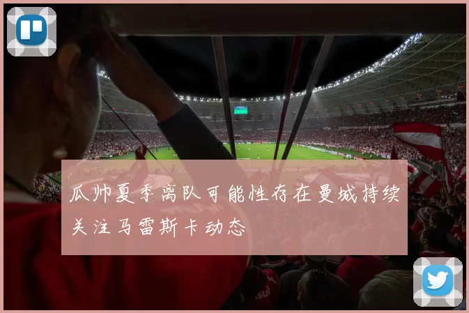 瓜帅夏季离队可能性存在曼城持续关注马雷斯卡动态