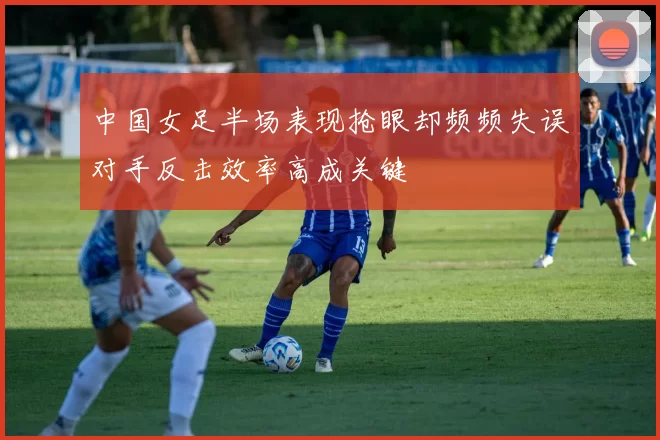 中国女足半场表现抢眼却频频失误对手反击效率高成关键