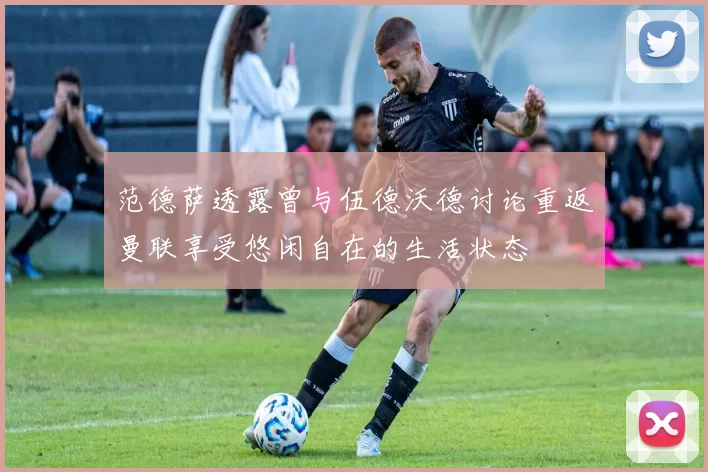 范德萨透露曾与伍德沃德讨论重返曼联享受悠闲自在的生活状态
