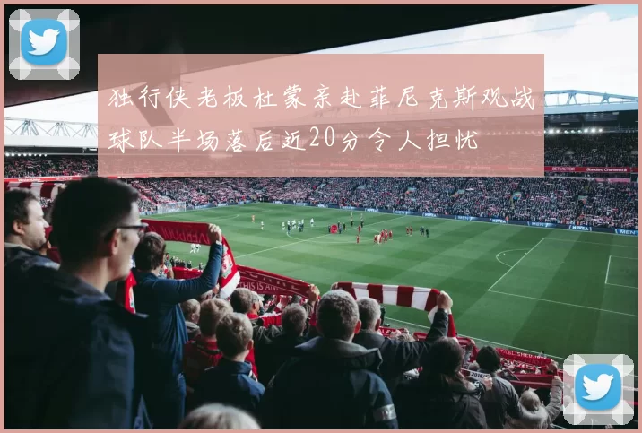独行侠老板杜蒙亲赴菲尼克斯观战球队半场落后近20分令人担忧