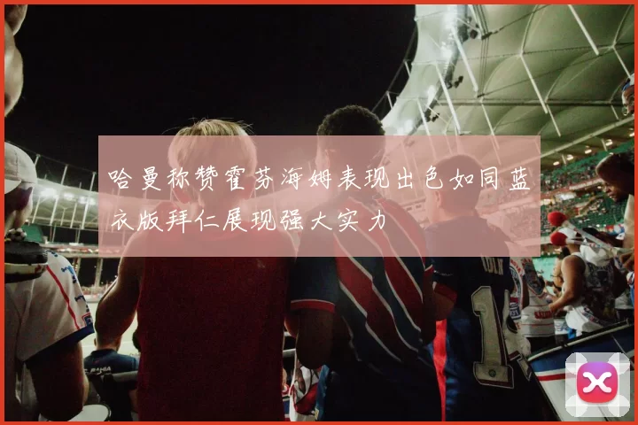 哈曼称赞霍芬海姆表现出色如同蓝衣版拜仁展现强大实力