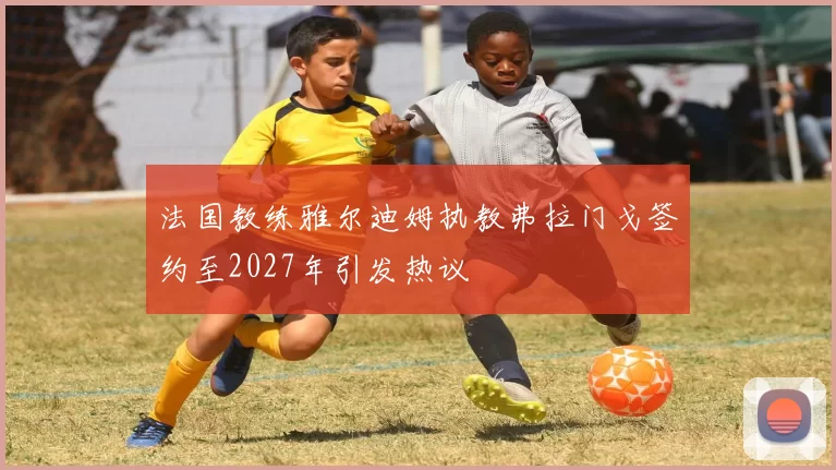 法国教练雅尔迪姆执教弗拉门戈签约至2027年引发热议