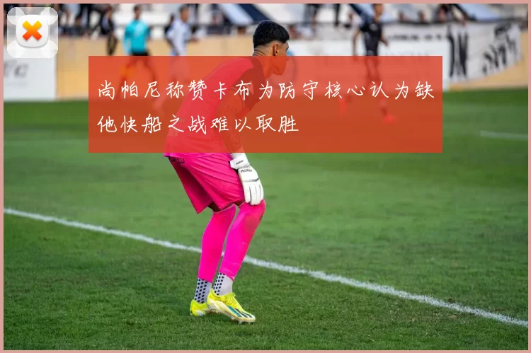 尚帕尼称赞卡布为防守核心认为缺他快船之战难以取胜