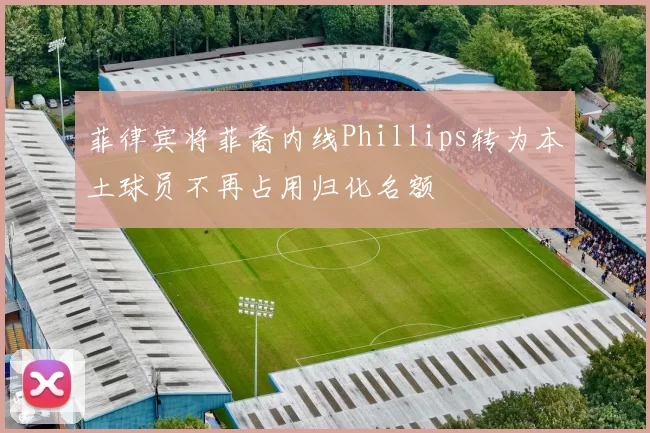 菲律宾将菲裔内线Phillips转为本土球员不再占用归化名额