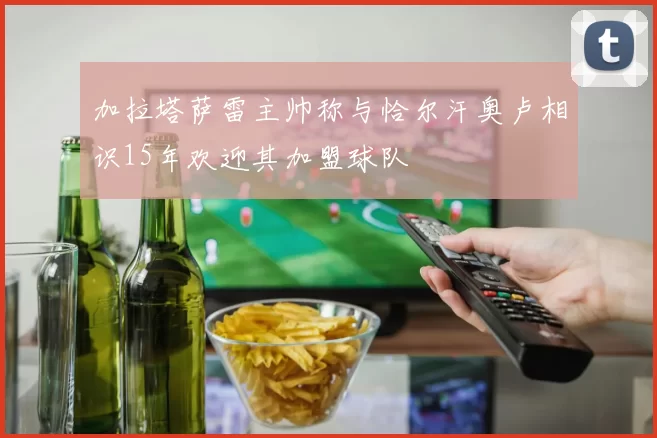加拉塔萨雷主帅称与恰尔汗奥卢相识15年欢迎其加盟球队
