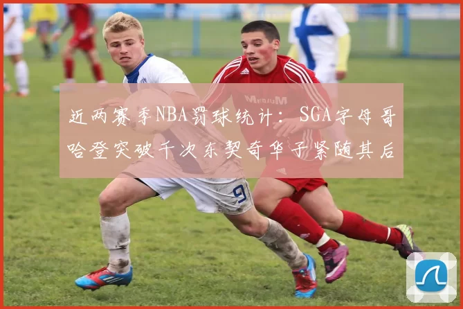 近两赛季NBA罚球统计：SGA字母哥哈登突破千次东契奇华子紧随其后