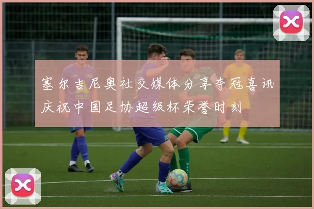 塞尔吉尼奥社交媒体分享夺冠喜讯庆祝中国足协超级杯荣誉时刻